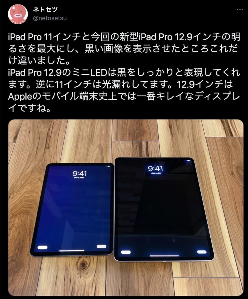 iPad Pro 11インチと今回の新型iPad Pro 12.9インチの明るさを最大にし、黒い画像を表示させたところこれだけ違いました。
iPad Pro 12.9のミニLEDは黒をしっかりと表現してくれます。逆に11インチは光漏れしてます。12.9インチはAppleのモバイル端末史上では一番キレイなディスプレイですね。